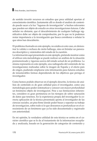 170 Provincia Nº 29, enero-junio 2013
Tinto Arandes, José Antonio
de sentido invertir recursos en estudios que poca utilidad aportan al
conocimiento científico. Justamente alli es donde el analisis de conteni-
do puede sacar a la luz “lagunas de investigación” o hechos relevantes
que pueden ser objeto de estudio en otras investigaciones futuras. Cabe
señalar no obstante, que el descubrimiento de cualquier hallazgo sig-
nificativo debe ser objeto de comprobación, por lo que no le podemos
restar importancia a la investigación que busca corroborar o refutar lo
que otros han descubierto.
El problema ilustrado en este ejemplo, no estaba en este caso, en demos-
trar la validez o rechazo de cierto hallazgo, sino en brindar un panora-
ma descriptivo y sistemático del estado de la cuestión.
La información aquí presentada en este ejemplo, pretende mostrar como
al utilizar esta metodología se puede realizar un análisis de la situación
pormenorizado y riguroso acerca del estado actual de un problema. La
misma representa en este ejemplo, una radiografía del contenido de las
investigaciones realizadas sobre la imagen de España y el efecto país
de origen, pudiendo emplearse esta información para futuros estudios
de innumerables formas dependiendo de los objetivos que persiga el
investigador.
Como hemos podido observar en el ejemplo descrito, la técnica de aná-
lisis de contenido es de gran utilidad para el investigador, como una
metodología para poder sistematizar y conocer con mayor profundidad
un fenómeno objeto de investigacion. Pese a sus limitaciones inheren-
tes, considero es gran pertinencia en los tiempos de sobre saturación
de datos que tenemos. En la experiencia propia del investigador la co-
rrecta aplicación de la técnica presentada aporta al investigador de las
ciencias sociales, un piso firme donde poder basar y soportar su trabajo
de investigacion, sobre todo si lo que deseamos es profundizar en el co-
nocimiento de un fenómeno que ya ha sido documentado y registrado
con anterioridad.
En mi opinión, la verdadera utilidad de esta técnica se centra en el ca-
rácter científico que se le da al tratamiento de la informacion recopila-
da y analizada, basado en la generación de categorías de contenido y
 