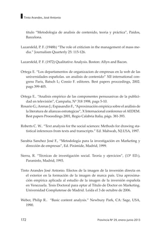 172 Provincia Nº 29, enero-junio 2013
Tinto Arandes, José Antonio
titulo “Metodologia de analisis de contenido, teoria y práctica”, Paidos,
Barcelona.
Lazarsfeld, P. F. (1948b) “The role of criticism in the management of mass me-
dia.” Journalism Quarterly 25: 115-126.
Lazarsfeld, P. F. (1972) Qualitative Analysis. Boston: Allyn and Bacon.
Ortega E. “Los departamentos de organizacion de empresas en la web de las
universidades españolas. un analisis de contenido” XII international con-
gress Paris, Batsch L; Cossio F. editores. Best papers proccedings, 2002.
pags 399-405.
Ortega E.. “Analisis empirico de las componentes persusasivas de la publici-
dad en televisión”, Campaña, Nº 318 1998, pags 5-10.
Rosario G.;Arenas J.; Espasandin F., “Aproximación empirica sobre el análisis de
la literatura de alianzas estrategicas”, X Internacional conference of AEDEM.
Best papers Proceedings 2001, Regio Calabria Italia, págs. 381-393.
Roberts C. W.. “Text analysis for the social sciences: Methods for drawing sta-
tistical inferences from texts and transcripts.” Ed. Mahwah, NJ.USA, 1997.
Sarabia Sanchez José F., “Metodología para la investigación en Marketing y
dirección de empresas”, Ed. Pirámide, Madrid, 1999.
Sierra, R. “Técnicas de investigación social. Teoría y ejercicios”, (13ª ED.),
Paraninfo, Madrid, 1993.
Tinto Arandes José Antonio. Efectos de la imagen de la inversión directa en
el exterior en la formación de la imagen de marca país. Una aproxima-
ción empírica aplicada al estudio de la imagen de la inversión española
en Venezuela. Tesis Doctoral para optar al Título de Doctor en Marketing.
Universidad Complutense de Madrid. Leída el 3 de octubre de 2006.
Weber, Philip R.. “Basic content analysis.” Newbury Park, CA: Sage, USA,
1990.
 