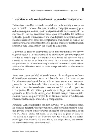 137Provincia Nº 29, enero-junio 2013
El análisis de contenido como herramienta... pp. 135 - 173
1.Importanciade lainvestigacióndescriptivaenlasinvestigaciones
Existen innumerables textos de metodología de la investigación en los
que es posible encontrar las más variadas y complejas técnicas y pro-
cedimientos para realizar una investigación científica. No obstante, la
mayoría de ellos suelen abordar con escasa profundidad los métodos
utilizados para la realización de una investigación descriptiva, confor-
mándose en muchos casos con simplemente mencionar las fuentes de
datos secundarios existentes donde es posible encontrar la información
necesaria para la realización del estado de la cuestión.
El proceso de revisión bibliográfica cada día se torna más complejo y
exigente debido a la vasta cantidad de información que hoy es posible
acceder de manera rápida y oportuna. Este fenómeno conocido por el
nombre de “sociedad de la información” se caracteriza entre otras co-
sas por el uso de nuevas tecnologías como la Internet así como el fácil
acceso a las diferentes bases de datos computarizadas de documentos
electrónicos.
Ante esta nueva realidad, el verdadero problema al que se enfrenta
el investigador no se encuentra a la hora de buscar los datos, ya que
los mismos están disponibles con solo sentarse frente a un ordenador
y conectar con las bases de datos adecuadas, sino radica en el hecho
de cómo convertir estos datos en información útil para el proyecto de
investigación. De ahí radica, que cada vez se haga más necesaria la
aplicación de técnicas de investigación descriptivas que permitan siste-
matizar estos datos provenientes de las distintas fuentes secundarias en
información fácilmente manejable y comprensible.
Para Jesús Gutierrez (Sarabia Sánchez, 1999,57) “en las ciencias sociales,
los estudios descriptivos se proponen realizar esencialmente una medi-
ción precisa de una o mas variables en alguna población definida o en
una muestra de dicha población. La descripción es, pues un discurso
que evidencia y significa el ser de una realidad a través de sus partes,
sus rasgos estructurales, sus cualidades, sus propiedades, sus caracte-
res estructurales o sus circunstancias”.
 
