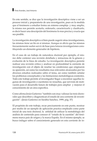 138 Provincia Nº 29, enero-junio 2013
Tinto Arandes, José Antonio
En este sentido, se dice que la investigación descriptiva viene a ser un
proceso inicial y preparatorio de una investigación, pues en la medida
que el fenómeno a estudiar forma un sistema complejo y muy amplio,
la misma nos permite acotarlo, ordenarlo, caracterizarlo y clasificarlo,
es decir hacer una descripción del fenómeno lo mas precisa y exacta que
sea posible.
La investigación descriptiva si bien puede sugerir otras investigaciones,
las mismas tiene un fin en si mismas. Aunque es obvio que las mismas
frecuentemente suelen servir de base para futuras investigaciones cons-
tituyendo un elemento generador de hipótesis.
En el caso de un trabajo de naturaleza doctoral por ejemplo, el mis-
mo debe contener una revisión detallada y minuciosa de la génesis y
evolución de la línea de estudio. La investigación descriptiva permite
realizar una revisión critica y analizar en profundidad la corriente de
investigación con el objeto de reseñar las condiciones que originaron
su aparición, así como los resultados mas relevantes alcanzados por los
diversos estudios realizados sobre el tema, así como también señalar
los problemas conceptuales y las limitaciones metodológicas existentes.
Todo este trabajo permite al investigador llegar a encontrar aquellas la-
gunas de investigación o cuestiones no resueltas, que servirán de moti-
vación para el desarrollo futuro de trabajos para ampliar y mejorar el
conocimiento de un área especifica.
Como afirma Jesús Gutierrez “también son muy valiosas las tesis docto-
rales que describen y diagnostican el estado de una corriente de investi-
gación”. (Jesús Gutierrez en Sarabia Sanchez, 1999, pág. 57)
El propósito de este trabajo, recae precisamente en este punto, mostrar
por medio de un ejemplo de aplicación practica empleado como parte
inicial de una tesis doctoral, la utilidad de utilizar la metodología del
análisis de contenido para conocer el “estado de la cuestión” del fenó-
meno marca país de origen y la marca España. En el mismo ejemplo, se
busco indagar sobre el conocimiento generado en esta corriente de in-
 