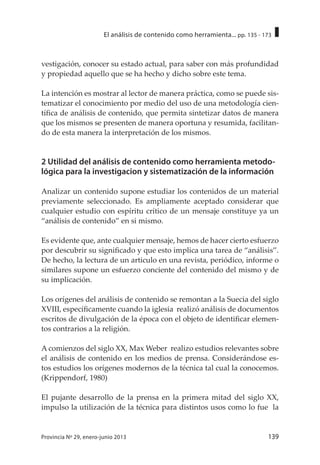 139Provincia Nº 29, enero-junio 2013
El análisis de contenido como herramienta... pp. 135 - 173
vestigación, conocer su estado actual, para saber con más profundidad
y propiedad aquello que se ha hecho y dicho sobre este tema.
La intención es mostrar al lector de manera práctica, como se puede sis-
tematizar el conocimiento por medio del uso de una metodología cien-
tífica de análisis de contenido, que permita sintetizar datos de manera
que los mismos se presenten de manera oportuna y resumida, facilitan-
do de esta manera la interpretación de los mismos.
2 Utilidad del análisis de contenido como herramienta metodo-
lógica para la investigacion y sistematización de la información
Analizar un contenido supone estudiar los contenidos de un material
previamente seleccionado. Es ampliamente aceptado considerar que
cualquier estudio con espíritu crítico de un mensaje constituye ya un
“análisis de contenido” en si mismo.
Es evidente que, ante cualquier mensaje, hemos de hacer cierto esfuerzo
por descubrir su significado y que esto implica una tarea de “análisis”.
De hecho, la lectura de un articulo en una revista, periódico, informe o
similares supone un esfuerzo conciente del contenido del mismo y de
su implicación.
Los orígenes del análisis de contenido se remontan a la Suecia del siglo
XVIII, específicamente cuando la iglesia realizó análisis de documentos
escritos de divulgación de la época con el objeto de identificar elemen-
tos contrarios a la religión.
A comienzos del siglo XX, Max Weber realizo estudios relevantes sobre
el análisis de contenido en los medios de prensa. Considerándose es-
tos estudios los orígenes modernos de la técnica tal cual la conocemos.
(Krippendorf, 1980)
El pujante desarrollo de la prensa en la primera mitad del siglo XX,
impulso la utilización de la técnica para distintos usos como lo fue la
 