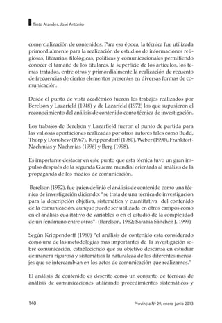140 Provincia Nº 29, enero-junio 2013
Tinto Arandes, José Antonio
comercialización de contenidos. Para esa época, la técnica fue utilizada
primordialmente para la realización de estudios de informaciones reli-
giosas, literarias, filológicas, políticas y comunicacionales permitiendo
conocer el tamaño de los titulares, la superficie de los artículos, los te-
mas tratados, entre otros y primordialmente la realización de recuento
de frecuencias de ciertos elementos presentes en diversas formas de co-
municación.
Desde el punto de vista académico fueron los trabajos realizados por
Berelson y Lazarfeld (1948) y de Lazarfeld (1972) los que supusieron el
reconocimiento del análisis de contenido como técnica de investigación.
Los trabajos de Berelson y Lazarfield fueron el punto de partida para
las valiosas aportaciones realizadas por otros autores tales como Budd,
Thorp y Donohew (1967), Krippendorff (1980), Weber (1990), Frankfort-
Nachmias y Nachmias (1996) y Berg (1998).
Es importante destacar en este punto que esta técnica tuvo un gran im-
pulso después de la segunda Guerra mundial orientada al análisis de la
propaganda de los medios de comunicación.
Berelson (1952), fue quien definió el análisis de contenido como una téc-
nica de investigación diciendo: “se trata de una técnica de investigación
para la descripción objetiva, sistemática y cuantitativa del contenido
de la comunicación, aunque puede ser utilizada en otros campos como
en el análisis cualitativo de variables o en el estudio de la complejidad
de un fenómeno entre otros”. (Berelson, 1952; Sarabia Sánchez J. 1999)
Según Krippendorff (1980) “el análisis de contenido esta considerado
como una de las metodologías mas importantes de la investigación so-
bre comunicación, estableciendo que su objetivo descansa en estudiar
de manera rigurosa y sistemática la naturaleza de los diferentes mensa-
jes que se intercambian en los actos de comunicación que realizamos.”
El análisis de contenido es descrito como un conjunto de técnicas de
análisis de comunicaciones utilizando procedimientos sistemáticos y
 