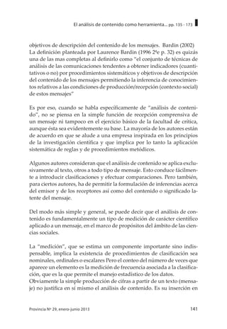 141Provincia Nº 29, enero-junio 2013
El análisis de contenido como herramienta... pp. 135 - 173
objetivos de descripción del contenido de los mensajes. Bardin (2002)
La definición planteada por Laurence Bardin (1996 2ªe p. 32) es quizás
una de las mas completas al definirlo como “el conjunto de técnicas de
análisis de las comunicaciones tendentes a obtener indicadores (cuanti-
tativos o no) por procedimientos sistemáticos y objetivos de descripción
del contenido de los mensajes permitiendo la inferencia de conocimien-
tos relativos a las condiciones de producción/recepción (contexto social)
de estos mensajes”
Es por eso, cuando se habla específicamente de “análisis de conteni-
do”, no se piensa en la simple función de recepción comprensiva de
un mensaje ni tampoco en el ejercicio básico de la facultad de crítica,
aunque ésta sea evidentemente su base. La mayoría de los autores están
de acuerdo en que se alude a una empresa inspirada en los principios
de la investigación científica y que implica por lo tanto la aplicación
sistemática de reglas y de procedimientos metódicos.
Algunos autores consideran que el análisis de contenido se aplica exclu-
sivamente al texto, otros a todo tipo de mensaje. Esto conduce fácilmen-
te a introducir clasificaciones y efectuar comparaciones. Pero también,
para ciertos autores, ha de permitir la formulación de inferencias acerca
del emisor y de los receptores así como del contenido o significado la-
tente del mensaje.
Del modo más simple y general, se puede decir que el análisis de con-
tenido es fundamentalmente un tipo de medición de carácter científico
aplicado a un mensaje, en el marco de propósitos del ámbito de las cien-
cias sociales.
La “medición”, que se estima un componente importante sino indis-
pensable, implica la existencia de procedimientos de clasificación sea
nominales, ordinales o escalares Pero el conteo del número de veces que
aparece un elemento es la medición de frecuencia asociada a la clasifica-
ción, que es la que permite el manejo estadístico de los datos.
Obviamente la simple producción de cifras a partir de un texto (mensa-
je) no justifica en sí mismo el análisis de contenido. Es su inserción en
 
