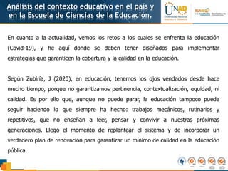 Análisis del contexto educativo en el país y
en la Escuela de Ciencias de la Educación.
En cuanto a la actualidad, vemos los retos a los cuales se enfrenta la educación
(Covid-19), y he aquí donde se deben tener diseñados para implementar
estrategias que garanticen la cobertura y la calidad en la educación.
Según Zubiría, J (2020), en educación, tenemos los ojos vendados desde hace
mucho tiempo, porque no garantizamos pertinencia, contextualización, equidad, ni
calidad. Es por ello que, aunque no puede parar, la educación tampoco puede
seguir haciendo lo que siempre ha hecho: trabajos mecánicos, rutinarios y
repetitivos, que no enseñan a leer, pensar y convivir a nuestras próximas
generaciones. Llegó el momento de replantear el sistema y de incorporar un
verdadero plan de renovación para garantizar un mínimo de calidad en la educación
pública.
 