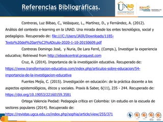 Referencias Bibliográficas.
Contreras, Luz Bilbao, C., Velásquez, L., Martínez, D., y Fernández, A. (2012).
Análisis del contexto e-learning en la UNAD. Una mirada desde los entes tecnológico, social y
pedagógico. Recuperado de: file:///C:/Users/JAIR/Downloads/1185-
Texto%20del%20art%C3%ADculo-2020-1-10-20150609.pdf
Contreras Domingo José, y Nuria, De Lara Ferré, (Comps.), Investigar la experiencia
educativa; Retrieved from http://ebookcentral.proquest.com
Cruz, A. (2014). Importancia de la investigación educativa. Recuperado de:
https://www.transformacion-educativa.com/index.php/articulos-sobre-educacion/54-
importancia-de-la-investigacion-educativa
Fuentes Mejía, C. (2015). Investigación en educación: de la práctica docente a los
aspectos epistemológicos, éticos y sociales. Praxis & Saber, 6(11), 235 - 244. Recuperado de:
https://doi.org/10.19053/22160159.3581
Ortega Valencia Piedad: Pedagogía crítica en Colombia: Un estudio en la escuela de
sectores populares (2014). Recuperado de:
https://revistas.ugca.edu.co/index.php/sophia/article/view/255/371
 