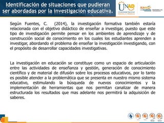 Identificación de situaciones que pudieran
ser abordadas por la investigación educativa.
Según Fuentes, C. (2014), la investigación formativa también estaría
relacionada con el objetivo didáctico de enseñar a investigar, puesto que este
tipo de investigación permite pensar en los ambientes de aprendizaje y de
construcción social de conocimiento en los cuales los estudiantes aprenden a
investigar, abordando el problema de enseñar la investigación investigando, con
el propósito de desarrollar capacidades investigativas.
La investigación en educación se constituye como un espacio de articulación
entre las actividades de enseñanza y gestión, generación de conocimiento
científico y de material de difusión sobre los procesos educativos, por lo tanto
es posible atender a la problemática que se presenta en nuestro mismo sistema
educativo, estimulando la búsqueda de nuevos conocimientos y la
implementación de herramientas que nos permitan canalizar de manera
estructurada los resultados que mas adelante nos permitirá la adquisición de
saberes.
 
