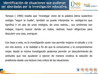 Identificación de situaciones que pudieran
ser abordadas por la investigación educativa.
Tamayo ( 1995) resalta que "investigar viene de la palabra latina sustantivo
vestigio "seguir la huella", también se puede interpretar in- vestigia-ire que
significa ir en pos de unos vestigios, de unos rastros... sus sinónimos son
indagar, inquirir, buscar dando un rodeo, rastrear, hacer diligencias para
descubrir una cosa, averiguar.
Con base a esto, es la investigación quien nos permite mejorar el estudio y a la
vez nos acerca a la realidad a fin de que la conozcamos y la comprendamos
mejor. desde la misma investigación podemos permitir un descubrimiento de
actitudes que nos ayudaran a ejercer de manera creativa la solución de
problemas desde una lectura mas critica de las situaciones.
 