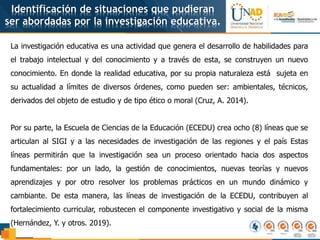 Identificación de situaciones que pudieran
ser abordadas por la investigación educativa.
La investigación educativa es una actividad que genera el desarrollo de habilidades para
el trabajo intelectual y del conocimiento y a través de esta, se construyen un nuevo
conocimiento. En donde la realidad educativa, por su propia naturaleza está sujeta en
su actualidad a límites de diversos órdenes, como pueden ser: ambientales, técnicos,
derivados del objeto de estudio y de tipo ético o moral (Cruz, A. 2014).
Por su parte, la Escuela de Ciencias de la Educación (ECEDU) crea ocho (8) líneas que se
articulan al SIGI y a las necesidades de investigación de las regiones y el país Estas
líneas permitirán que la investigación sea un proceso orientado hacia dos aspectos
fundamentales: por un lado, la gestión de conocimientos, nuevas teorías y nuevos
aprendizajes y por otro resolver los problemas prácticos en un mundo dinámico y
cambiante. De esta manera, las líneas de investigación de la ECEDU, contribuyen al
fortalecimiento curricular, robustecen el componente investigativo y social de la misma
(Hernández, Y. y otros. 2019).
 