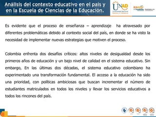 Análisis del contexto educativo en el país y
en la Escuela de Ciencias de la Educación.
Es evidente que el proceso de enseñanza – aprendizaje ha atravesado por
diferentes problemáticas debido al contexto social del país, en donde se ha visto la
necesidad de implementar nuevas estrategias que motiven el proceso.
Colombia enfrenta dos desafíos críticos: altos niveles de desigualdad desde los
primeros años de educación y un bajo nivel de calidad en el sistema educativo. Sin
embargo, En las últimas dos décadas, el sistema educativo colombiano ha
experimentado una transformación fundamental. El acceso a la educación ha sido
una prioridad, con políticas ambiciosas que buscan incrementar el número de
estudiantes matriculados en todos los niveles y llevar los servicios educativos a
todos los rincones del país.
 