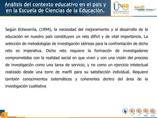 Análisis del contexto educativo en el país y
en la Escuela de Ciencias de la Educación.
Según Echeverría, (1994), la necesidad del mejoramiento y el desarrollo de la
educación en nuestro país constituyen un reto difícil y de vital importancia. La
selección de metodologías de investigación idóneas para la confrontación de dicho
reto es imperativa. Dicho reto requiere la formación de investigadores
comprometidos con la realidad social en que viven y con una visión del proceso
de investigación como una tarea de servicio, y no como un ejercicio intelectual
realizado desde una torre de marfil para su satisfacción individual. Requiere
también conocimientos sistemáticos y coherentes dentro del área de la
investigación cualitativa
 