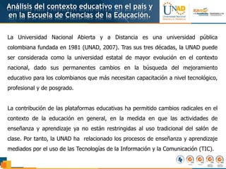 Análisis del contexto educativo en el país y
en la Escuela de Ciencias de la Educación.
La Universidad Nacional Abierta y a Distancia es una universidad pública
colombiana fundada en 1981 (UNAD, 2007). Tras sus tres décadas, la UNAD puede
ser considerada como la universidad estatal de mayor evolución en el contexto
nacional, dado sus permanentes cambios en la búsqueda del mejoramiento
educativo para los colombianos que más necesitan capacitación a nivel tecnológico,
profesional y de posgrado.
La contribución de las plataformas educativas ha permitido cambios radicales en el
contexto de la educación en general, en la medida en que las actividades de
enseñanza y aprendizaje ya no están restringidas al uso tradicional del salón de
clase. Por tanto, la UNAD ha relacionado los procesos de enseñanza y aprendizaje
mediados por el uso de las Tecnologías de la Información y la Comunicación (TIC).
 
