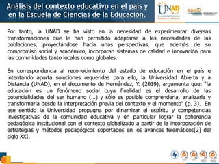 Análisis del contexto educativo en el país y
en la Escuela de Ciencias de la Educación.
Por tanto, la UNAD se ha visto en la necesidad de experimentar diversas
transformaciones que le han permitido adaptarse a las necesidades de las
poblaciones, proyectándose hacia unas perspectivas, que además de su
compromiso social y académico, incorporan sistemas de calidad e innovación para
las comunidades tanto locales como globales.
En correspondencia al reconocimiento del estado de educación en el país e
intentando aporta soluciones requeridas para ello, la Universidad Abierta y a
Distancia (UNAD), en el documento de Hernández, Y. (2019), argumenta que: “la
educación es un fenómeno social cuya finalidad es el desarrollo de las
potencialidades del ser humano (…) y sólo es posible comprenderla, analizarla y
transformarla desde la interpretación previa del contexto y el momento” (p. 3). En
ese sentido la Universidad propugna por dinamizar el espíritu y competencias
investigativas de la comunidad educativa y en particular lograr la coherencia
pedagógica institucional con el contexto globalizado a partir de la incorporación de
estrategias y métodos pedagógicos soportados en los avances telemáticos[2] del
siglo XXI.
 