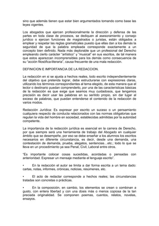 sino que además tienen que estar bien argumentados tomando como base las
leyes vigentes.
Los abogados que ejercen profesionalmente la dirección y defensa de las
partes en toda clase de procesos, se dediquen al asesoramiento y consejo
jurídico o ejerzan funciones de magistrados o juristas, están obligados a
emplear y respetar las reglas gramaticales puesto que ellas dan a los demás la
seguridad de que la palabra empleada corresponde exactamente a un
concepto bien deﬁnido. Nada más deplorable que un profesional del Derecho
empleando cierto carácter “artístico” y “musical” en sus escritos, de tal manera
que estos aparezcan incomprensibles para los demás como consecuencia de
su “acción ﬁlosóﬁca-literaria”, causa frecuente de una mala redacción.
DEFINICION E IMPORTANCIA DE LA REDACCION.
La redacción en si se ajusta a hechos reales, todo escrito independientemente
del objetivo que pretenda lograr, debe estructurarse con expresiones claras,
utilizando los términos correspondientes al tema elegido, de esta manera que el
lector o destinario puedan comprenderlo, por una de las características básicas
de la redacción es que exige que seamos muy cuidadosos, que tengamos
precisión es decir usar las palabras en su sentido propio, sin dar lugar al
exceso de palabras, que puedan entenderse el contenido de la redacción de
varios modos.
Redacción Jurídica: Es expresar por escrito un suceso o un pensamiento
cualquiera respecto de conducta relacionados con las normas obligatorias que
regulan la vida del hombre en sociedad, establecidas admitidas por la autoridad
competente.
La importancia de la redacción jurídica es esencial en la carrera de Derecho,
por que siempre será una herramienta de trabajo del Abogado en cualquier
ámbito que se desempeñe, por eso se debe enseñar a los alumnos los escritos
necesarios en diferente circunstancia, es decir, desde una demanda, una
contestación de demanda, prueba, alegatos, sentencias…etc.; todo lo que se
lleva en un procedimiento ya sea Penal, Civil, Laboral entre otros.
“Es importante colocar cosas sucedidas, acordadas o pensadas con
anterioridad. Expresar un mensaje mediante el lenguaje escrito”.
• En la redacción el autor se limita a dar forma escrita a un tema dado:
cartas, notas, informes, crónicas, noticias, resúmenes, etc.
• El acto de redactar corresponde a hechos reales; las circunstancias
tratadas son concretas o prácticas.
• En la composición, en cambio, los elementos se crean o combinan a
gusto, con entera libertad y con una dosis más o menos copiosa de la tan
preciada originalidad. Se componen poemas, cuentos, relatos, novelas,
ensayos.
 
