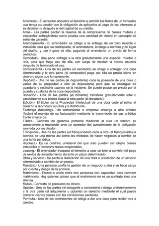 Anticresis.- El acreedor adquiere el derecho a percibir los frutos de un inmueble
que tenga su deudor con la obligación de aplicarlos al pago de los intereses si
se debieran y después al del capital de su crédito.
Arras.- Las partes pactan la reserva de la compraventa de bienes mubles o
inmuebles entregándose como prueba una cantidad de dinero en concepto de
señal de garantía.
Arrendamiento.- El arrendador se obliga a la entrega de un bien mueble o
inmueble para que su contraparte, el arrendatario, la tenga a nombre y en lugar
del dueño, y use y goce de ella, pagando al arrendador un precio de forma
periódica.
Comodato.- Una parte entrega a la otra gratuitamente una especie, mueble o
raíz, para que haga uso de ella, con cargo de restituir la misma especie
después de terminado el uso.
Compraventa.- Una de las partes (el vendedor) se obliga a entregar una cosa
determinada y la otra parte (el comprador) paga por ella un precio cierto en
dinero o signo que lo represente.
Depósito.- Una de las partes (el depositante) cede la posesión de una cosa o
varias de su propiedad a otro (el depositario) para que se encargue de
guardarla y restituirla cuando se la reclame. Se puede pactar un precio por la
guarda y custodia de la cosa depositada.
Donación.- Una de las partes (el donante) transfiere gratuitamente total o
parcialmente sus bienes hacia la otra parte (el donatario).
Edición.- El titular de la Propiedad Intelectual de una obra cede al editor el
derecho a reproducir su obra y a distribuirla.
Factoraje (factoring).- Un comerciante o empresa encarga a otra entidad
(factor) el manejo de su facturación mediante la transmisión de sus créditos
frente a terceros.
Fianza.- Contrato de garantía personal mediante el cual un tercero se
compromete a responder ante un acreedor del cumplimiento de la obligación
asumida por un deudor.
Franquicia.- Una de las partes (el franquiciador) cede a otra (el franquiciado) la
licencia de una marca así como los métodos de hacer negocios a cambio de
una tarifa periódica.
Hipoteca.- Es un contrato unilateral del que sólo pueden ser objeto bienes
inmuebles y derechos reales enajenables.
Leasing.- El arrendador traspasa el derecho a usar un bien a cambio del pago
de rentas de arrendamiento durante un plazo determinado.
Obra y servicio.- Se pacta la realización de una obra o prestación de un servicio
determinado a cambio de un precio.
Mandato.- Una persona confía la gestión de un negocio a otra y se hace cargo
por cuenta y riesgo de la primera.
Matrimonio.- Enlace o unión entre dos personas con capacidad para contraer
matrimonio. Hay quienes opinan que el matrimonio no es un contrato sino una
alianza.
Mutuo.- Contrato de préstamo de dinero.
Opción.- Una de las partes (el otorgante o concedente) otorga preferentemente
a la otra parte (el adquiriente u optante) un derecho mediante el cual puede
comprar ciertos bienes con las condiciones pactadas.
Permuta.- Uno de los contratantes se obliga a dar una cosa para recibir otra a
cambio.
 