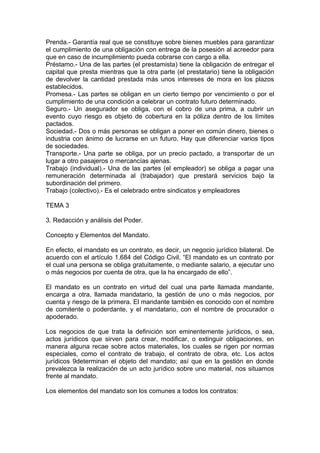 Prenda.- Garantía real que se constituye sobre bienes muebles para garantizar
el cumplimiento de una obligación con entrega de la posesión al acreedor para
que en caso de incumplimiento pueda cobrarse con cargo a ella.
Préstamo.- Una de las partes (el prestamista) tiene la obligación de entregar el
capital que presta mientras que la otra parte (el prestatario) tiene la obligación
de devolver la cantidad prestada más unos intereses de mora en los plazos
establecidos.
Promesa.- Las partes se obligan en un cierto tiempo por vencimiento o por el
cumplimiento de una condición a celebrar un contrato futuro determinado.
Seguro.- Un asegurador se obliga, con el cobro de una prima, a cubrir un
evento cuyo riesgo es objeto de cobertura en la póliza dentro de los límites
pactados.
Sociedad.- Dos o más personas se obligan a poner en común dinero, bienes o
industria con ánimo de lucrarse en un futuro. Hay que diferenciar varios tipos
de sociedades.
Transporte.- Una parte se obliga, por un precio pactado, a transportar de un
lugar a otro pasajeros o mercancías ajenas.
Trabajo (individual).- Una de las partes (el empleador) se obliga a pagar una
remuneración determinada al (trabajador) que prestará servicios bajo la
subordinación del primero.
Trabajo (colectivo).- Es el celebrado entre sindicatos y empleadores
TEMA 3
3. Redacción y análisis del Poder.
Concepto y Elementos del Mandato.
En efecto, el mandato es un contrato, es decir, un negocio jurídico bilateral. De
acuerdo con el artículo 1.684 del Código Civil, “El mandato es un contrato por
el cual una persona se obliga gratuitamente, o mediante salario, a ejecutar uno
o más negocios por cuenta de otra, que la ha encargado de ello”.
El mandato es un contrato en virtud del cual una parte llamada mandante,
encarga a otra, llamada mandatario, la gestión de uno o más negocios, por
cuenta y riesgo de la primera. El mandante también es conocido con el nombre
de comitente o poderdante, y el mandatario, con el nombre de procurador o
apoderado.
Los negocios de que trata la definición son eminentemente jurídicos, o sea,
actos jurídicos que sirven para crear, modificar, o extinguir obligaciones, en
manera alguna recae sobre actos materiales, los cuales se rigen por normas
especiales, como el contrato de trabajo, el contrato de obra, etc. Los actos
jurídicos 9determinan el objeto del mandato; así que en la gestión en donde
prevalezca la realización de un acto jurídico sobre uno material, nos situamos
frente al mandato.
Los elementos del mandato son los comunes a todos los contratos:
 