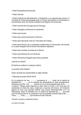 • Poder Extrajudicial (Comercial).
• Poder General.
• Poder Especial de Administración y Disposición y en especial para vender un
Inmueble en Venezuela otorgado ante un Cónsul Venezolano en el Extranjero y
protocolizado ante una Oficina Subalterna de Registro de Venezuela.
• Poder General del Cónyuge para la Cónyuge.
• Poder Otorgado sin Revocar los anteriores.
• Poder para Acusar.
• Poder para contra demandar en Divorcio.
• Poder para Demandar ante los Tribunales del Trabajo.
• Poder para Divorcio de un extranjero residenciado en Venezuela y de tránsito
en su país otorgado ante el Cónsul Venezolano respectivo.
• Poder para movilizar Cuentas de un Banco.
• Poder para Partición de una Herencia.
• Poder Personal al Abogado para Actos judiciales.
¿Dónde se realiza?
El trámite se realiza en cualquier notaría.
¿A quiénes está dirigido?
Quien necesita ser representado en algún trámite.
11Ejemplo de poder APUD ACTA
En la audiencia de hoy, ..........., comparece la ........, titular de la cédula de
identidad No ........... , en su carácter de demandante en este procedimiento,
asistida por la Dra. o Dr ....... , inscrita (o) en el Inpre-abogado bajo el No ........,
y expone: "Otorgo poder especial en este Juicio a la Dra. o Dr. para que me
represente en todos los actos, instancias y recursos del mismo, sin limitación
alguna. El Juez, que suscribe certifica: que conoce suficientemente a la o al
Poderdante, quien se identificó con su cédula de identidad No....... , que este
acto ha transcurrido en su presencia y que ha quedado anotado bajo el No...... ,
Tomo ........., Folio........... que se lleva en este Tribunal.
Terminó, se leyó y conformes firman.
La Juez o el Juez
 