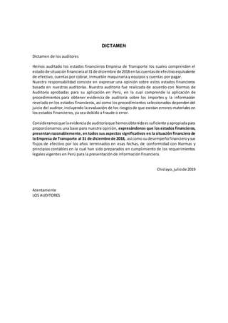 DICTAMEN
Dictamen de los auditores
Hemos auditado los estados financieros Empresa de Transporte los cuales comprenden el
estadode situaciónfinancieraal 31de diciembre de2018 enlascuentasde efectivoequivalente
de efectivo, cuentas por cobrar, inmueble maquinaria y equipos y cuentas por pagar.
Nuestra responsabilidad consiste en expresar una opinión sobre estos estados financieros
basada en nuestras auditorías. Nuestra auditoría fue realizada de acuerdo con Normas de
Auditoría aprobadas para su aplicación en Perú, en la cual comprende la aplicación de
procedimientos para obtener evidencia de auditoría sobre los importes y la información
revelada en los estados financieros, así como los procedimientos seleccionados dependen del
juicio del auditor,incluyendo la evaluación de los riesgosde que existan errores materialesen
los estados financieros, ya sea debido a fraude o error.
Consideramosque laevidenciade auditoríaque hemosobtenidoessuficiente yapropiadapara
proporcionarnos una base para nuestra opinión, expresándonos que los estados financieros,
presentan razonablemente, en todos sus aspectos significativos en la situación financiera de
la Empresa de Transporte al 31 de diciembre de 2018, así como sudesempeñofinancieroysus
flujos de efectivo por los años terminados en esas fechas, de conformidad con Normas y
principios contables en la cual han sido preparados en cumplimiento de los requerimientos
legales vigentes en Perú para la presentación de información financiera.
Chiclayo,juliode 2019
Atentamente
LOS AUDITORES
 
