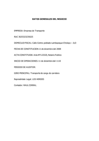 DATOS GENERALES DEL NEGOCIO
EMPRESA: Empresa de Transporte
RUC 3625323235625
DOMICILIO FISCAL: Calle Centro poblado Lambayeque-Chiclayo – JLO
FECHA DE CONSTITUCION:11 de diciembre del 2008
ACTA CONSTITUIDA: Acta Nº122520, Notario Publico
INICIO DE OPERACIONES:11 de diciembre del 1110
PERIODO DE AUDITOR:
GIRO PRINCIPAL: Transporte de carga de carretera
Represéntate Legal: LOS HEROES
Contador: RAUL CORRAL
 