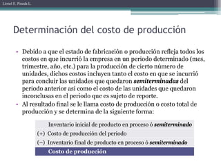 Lionel E. Pineda L.




       Determinación del costo de producción

        • Debido a que el estado de fabricación o producción refleja todos los
          costos en que incurrió la empresa en un periodo determinado (mes,
          trimestre, año, etc.) para la producción de cierto número de
          unidades, dichos costos incluyen tanto el costo en que se incurrió
          para concluir las unidades que quedaron semiterminadas del
          periodo anterior así como el costo de las unidades que quedaron
          inconclusas en el periodo que es sujeto de reporte.
        • Al resultado final se le llama costo de producción o costo total de
          producción y se determina de la siguiente forma:

                          Inventario inicial de producto en proceso ó semiterminado
                      (+) Costo de producción del periodo
                      (–) Inventario final de producto en proceso ó semiterminado
                          Costo de producción
 