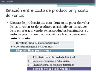 Lionel E. Pineda L.




       Relación entre costo de producción y costo
       de ventas
        • El costo de producción se considera como parte del valor
          de los inventarios de producto terminado en los activos
          de la empresa; al venderse los productos terminados, su
          costo de producción o adquisición se le considera como
          costo de venta
                      Inventario inicial de producto terminado
               (+) Costo de producción o Adquisición
                      Disponibilidad para la venta

                                     Inventario inicial de producto terminado
                                 (+) Costo de producción o Adquisición
                                 (–) Inventario final de producto terminado
                                     Costo de venta ó de lo vendido
 