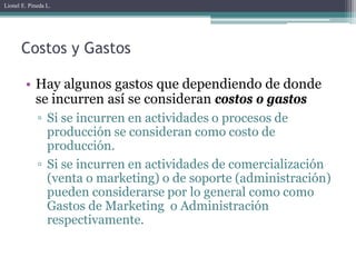 Lionel E. Pineda L.




       Costos y Gastos

        • Hay algunos gastos que dependiendo de donde
          se incurren así se consideran costos o gastos
             ▫ Si se incurren en actividades o procesos de
               producción se consideran como costo de
               producción.
             ▫ Si se incurren en actividades de comercialización
               (venta o marketing) o de soporte (administración)
               pueden considerarse por lo general como como
               Gastos de Marketing o Administración
               respectivamente.
 