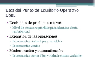 Usos del Punto de Equilibrio Operativo
OpBE
• Decisiones de productos nuevos
  ▫ Nivel de ventas requeridas para alcanzar cierta
    rentabilidad
• Expansión de las operaciones
  ▫ Incrementar costos fijos y variables
  ▫ Incrementar ventas
• Modernización y automatización
  ▫ Incrementar costos fijos y reducir costos variables
 