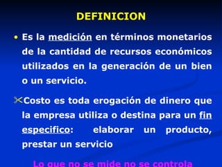 DEFINICION  Es la  medición  en términos monetarios de la cantidad de recursos económicos utilizados en la generación de un bien o un servicio. Costo es toda erogación de dinero que la empresa utiliza o destina para un  fin especifico :  elaborar un producto, prestar un servicio Lo que no se mide no se controla 