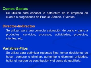 Costos-Gastos Se utilizan para conocer la estructura de la empresa en cuanto a erogaciones de Produc. Admon. Y ventas. Directos-Indirectos Se utilizan para una correcta asignación de costo y gasto a productos, servicios, procesos, actividades, proyectos, clientes, etc. Variables-Fijos Se utiliza para optimizar recursos fijos, tomar decisiones de hacer, comprar o eliminar, aumentar o disminuir unidades, hallar el margen de contribución y el punto de equilibrio. 