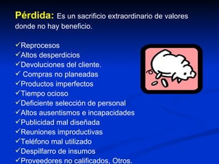 Pérdida:  Es un sacrificio extraordinario de valores donde no hay beneficio. Reprocesos Altos desperdicios Devoluciones del cliente. Compras no planeadas Productos imperfectos Tiempo ocioso Deficiente selección de personal Altos ausentismos e incapacidades Publicidad mal diseñada Reuniones improductivas Teléfono mal utilizado Despilfarro de insumos Proveedores no calificados, Otros. 
