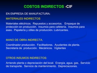 COSTOS INDIRECTOS  - CIF EN EMPRESA DE MANUFACTURA : MATERIALES INDIRECTOS Materiales eléctricos.  Repuestos y accesorios.  Empaque de protección en producción.  Insumos para cafetería.  Insumos para aseo.  Papelería y útiles de producción. Lubricantes. MANO DE OBRA INDIRECTA. Coordinador producción.  Facilitadores.  Ayudantes de planta.  Secretaria de  producción.  Mecánicos.  Vigilantes OTROS INSUMOS INDIRECTOS: Arriendo planta o depreciación del local.  Energía, agua, gas.  Servicio de transporte.  Servicio de mantenimiento.  Depreciaciones. 