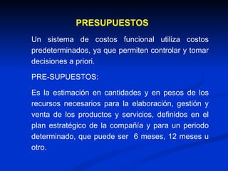 Un sistema de costos funcional utiliza costos predeterminados,  ya que permiten controlar y tomar decisiones a priori. PRE-SUPUESTOS: Es la estimación en cantidades y en pesos de los recursos necesarios para la elaboración, gestión y venta de los productos y servicios, definidos en el plan estratégico de la compañía y para un periodo determinado, que puede ser  6 meses, 12 meses u otro. PRESUPUESTOS 