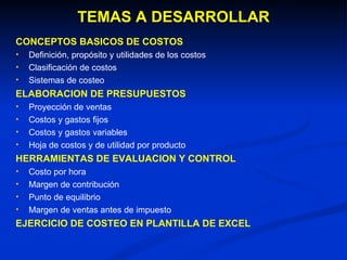 TEMAS A DESARROLLAR CONCEPTOS BASICOS DE COSTOS Definición, propósito y utilidades de los costos Clasificación de costos Sistemas de costeo ELABORACION DE PRESUPUESTOS Proyección de ventas Costos y gastos fijos  Costos y gastos variables  Hoja de costos y de utilidad por producto HERRAMIENTAS DE EVALUACION Y CONTROL Costo por hora Margen de contribución Punto de equilibrio Margen de ventas antes de impuesto EJERCICIO DE COSTEO EN PLANTILLA DE EXCEL  