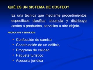 QUÉ ES UN SISTEMA DE COSTEO? Es una técnica que mediante procedimientos específicos  clasifica ,  acumula  y  distribuye  costos a productos, servicios u otro objeto. PRODUCTOS Y SERVICIOS: Confección de camisa Construcción de un edificio Programa de calidad Paquete turístico Asesoría jurídica 