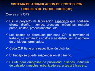 SISTEMA DE ACUMULACION DE COSTOS POR ORDENES DE PRODUCCION (OP) Que es una OP? Es un proyecto de fabricación  especifico  que contiene cliente, diseño,  tiempo, procesos, máquinas, materia prima, costos, procedimientos, etc Los costos se acumulan por cada OP, al terminar el trabajo, se suman los costos y se distribuyen al número de unidades terminadas. Cada O.P tiene una especificación distinta. El trabajo se puede suspender en el camino. Es útil para empresas de publicidad, diseños, industria de calzado, mueble s , urbanizadoras, artes gráficas etc. 
