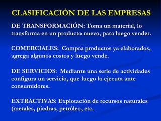 CLASIFICACIÓN DE LAS EMPRESAS DE TRANSFORMACIÓN: Toma un material, lo transforma en un producto nuevo, para luego vender. COMERCIALES:   Compra productos ya elaborados, agrega algunos costos y luego vende. DE SERVICIOS:  Mediante una serie de actividades configura un servicio, que luego lo ejecuta ante consumidores. EXTRACTIVAS: Explotación de recursos naturales (metales, piedras, petróleo, etc. 