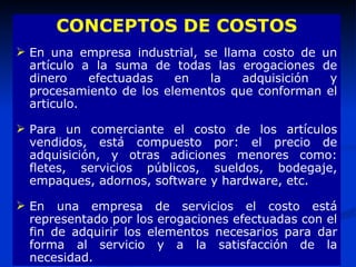 CONCEPTOS DE COSTOS En una empresa industrial, se llama costo de un artículo a la suma de todas las erogaciones de dinero efectuadas en la adquisición y procesamiento de los elementos que conforman el articulo. Para un comerciante el costo de los artículos vendidos, está compuesto por: el precio de adquisición, y otras adiciones menores como: fletes, servicios públicos, sueldos, bodegaje, empaques, adornos, software y hardware, etc. En una empresa de servicios el costo está representado por los erogaciones efectuadas con el fin de adquirir los elementos necesarios para dar forma al servicio y a la satisfacción de la necesidad.  