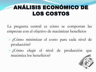 ANÁLISIS ECONÓMICO DE LOS COSTOS   La pregunta central es cómo se comportan las empresas con el objetivo de maximizar beneficios ¿Cómo minimizar el costo para cada nivel de producción?