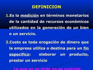 DEFINICION

1.Es la medición en términos monetarios
 de la cantidad de recursos económicos
 utilizados en la generación de un bien
 o un servicio.

2.Costo es toda erogación de dinero que
 la empresa utiliza o destina para un fin
 especifico:      elaborar   un   producto,
 prestar un servicio
 