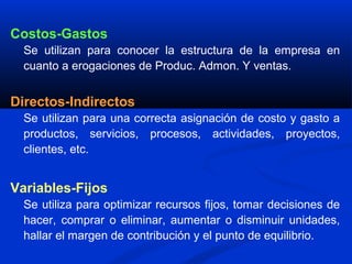 Costos-Gastos
  Se utilizan para conocer la estructura de la empresa en
  cuanto a erogaciones de Produc. Admon. Y ventas.


Directos-Indirectos
  Se utilizan para una correcta asignación de costo y gasto a
  productos, servicios, procesos, actividades, proyectos,
  clientes, etc.


Variables-Fijos
  Se utiliza para optimizar recursos fijos, tomar decisiones de
  hacer, comprar o eliminar, aumentar o disminuir unidades,
  hallar el margen de contribución y el punto de equilibrio.
 