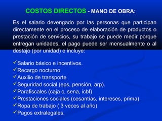 COSTOS DIRECTOS - MANO DE OBRA:
Es el salario devengado por las personas que participan
directamente en el proceso de elaboración de productos o
prestación de servicios, su trabajo se puede medir porque
entregan unidades, el pago puede ser mensualmente o al
destajo (por unidad) e incluye:

Salario básico e incentivos.
Recargo nocturno
Auxilio de transporte
Seguridad social (eps, pensión, arp).
Parafiscales (caja c, sena, icbf)
Prestaciones sociales (cesantías, intereses, prima)
Ropa de trabajo ( 3 veces al año)
Pagos extralegales.
 