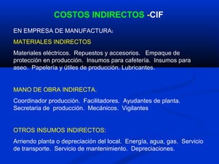 COSTOS INDIRECTOS -CIF
EN EMPRESA DE MANUFACTURA:
MATERIALES INDIRECTOS
Materiales eléctricos. Repuestos y accesorios. Empaque de
protección en producción. Insumos para cafetería. Insumos para
aseo. Papelería y útiles de producción. Lubricantes.


MANO DE OBRA INDIRECTA.
Coordinador producción. Facilitadores. Ayudantes de planta.
Secretaria de producción. Mecánicos. Vigilantes


OTROS INSUMOS INDIRECTOS:
Arriendo planta o depreciación del local. Energía, agua, gas. Servicio
de transporte. Servicio de mantenimiento. Depreciaciones.
 