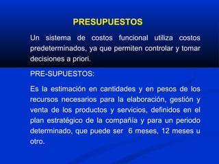 PRESUPUESTOS
Un sistema de costos funcional utiliza costos
predeterminados, ya que permiten controlar y tomar
decisiones a priori.

PRE-SUPUESTOS:

Es la estimación en cantidades y en pesos de los
recursos necesarios para la elaboración, gestión y
venta de los productos y servicios, definidos en el
plan estratégico de la compañía y para un periodo
determinado, que puede ser 6 meses, 12 meses u
otro.
 