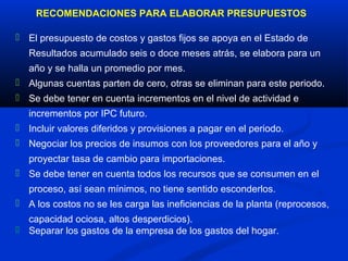 RECOMENDACIONES PARA ELABORAR PRESUPUESTOS

 El presupuesto de costos y gastos fijos se apoya en el Estado de
   Resultados acumulado seis o doce meses atrás, se elabora para un
   año y se halla un promedio por mes.
 Algunas cuentas parten de cero, otras se eliminan para este periodo.
 Se debe tener en cuenta incrementos en el nivel de actividad e
   incrementos por IPC futuro.
 Incluir valores diferidos y provisiones a pagar en el periodo.
 Negociar los precios de insumos con los proveedores para el año y
   proyectar tasa de cambio para importaciones.
 Se debe tener en cuenta todos los recursos que se consumen en el
   proceso, así sean mínimos, no tiene sentido esconderlos.
 A los costos no se les carga las ineficiencias de la planta (reprocesos,
  capacidad ociosa, altos desperdicios).
 Separar los gastos de la empresa de los gastos del hogar.
 