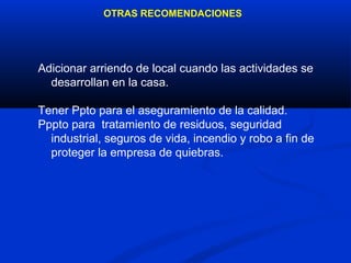 OTRAS RECOMENDACIONES




Adicionar arriendo de local cuando las actividades se
  desarrollan en la casa.

Tener Ppto para el aseguramiento de la calidad.
Pppto para tratamiento de residuos, seguridad
  industrial, seguros de vida, incendio y robo a fin de
  proteger la empresa de quiebras.
 