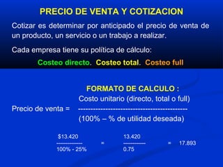 PRECIO DE VENTA Y COTIZACION
Cotizar es determinar por anticipado el precio de venta de
un producto, un servicio o un trabajo a realizar.
Cada empresa tiene su política de cálculo:
       Costeo directo. Costeo total. Costeo full


                          FORMATO DE CALCULO :
                       Costo unitario (directo, total o full)
Precio de venta =      --------------------------------------------
                       (100% – % de utilidad deseada)

              $13.420                   13.420
             --------------     =       ------------      =   17.893
             100% - 25%                 0.75
 