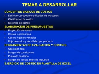 TEMAS A DESARROLLAR
CONCEPTOS BASICOS DE COSTOS
•   Definición, propósito y utilidades de los costos
•   Clasificación de costos
•   Sistemas de costeo
ELABORACION DE PRESUPUESTOS
•   Proyección de ventas
•   Costos y gastos fijos
•   Costos y gastos variables
•   Hoja de costos y de utilidad por producto
HERRAMIENTAS DE EVALUACION Y CONTROL
•   Costo por hora
•   Margen de contribución
•   Punto de equilibrio
•   Margen de ventas antes de impuesto
EJERCICIO DE COSTEO EN PLANTILLA DE EXCEL
 