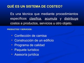 QUÉ ES UN SISTEMA DE COSTEO?

  Es una técnica que mediante procedimientos
  específicos clasifica, acumula y distribuye
  costos a productos, servicios u otro objeto.
PRODUCTOS Y SERVICIOS:


   •   Confección de camisa
   •   Construcción de un edificio
   •   Programa de calidad
   •   Paquete turístico
   •   Asesoría jurídica
 