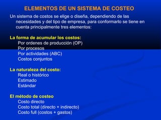 ELEMENTOS DE UN SISTEMA DE COSTEO
Un sistema de costos se elige o diseña, dependiendo de las
  necesidades y del tipo de empresa, para conformarlo se tiene en
  cuenta principalmente tres elementos:

La forma de acumular los costos:
    Por ordenes de producción (OP)
    Por procesos
    Por actividades (ABC)
    Costos conjuntos

La naturaleza del costo:
    Real o histórico
    Estimado
    Estándar

El método de costeo
    Costo directo
    Costo total (directo + indirecto)
    Costo full (costos + gastos)
 
