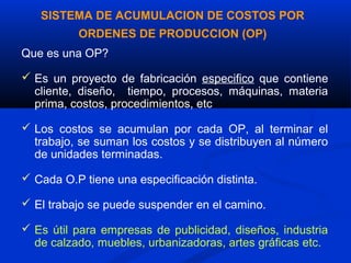 SISTEMA DE ACUMULACION DE COSTOS POR
          ORDENES DE PRODUCCION (OP)
Que es una OP?

 Es un proyecto de fabricación especifico que contiene
  cliente, diseño, tiempo, procesos, máquinas, materia
  prima, costos, procedimientos, etc

 Los costos se acumulan por cada OP, al terminar el
  trabajo, se suman los costos y se distribuyen al número
  de unidades terminadas.

 Cada O.P tiene una especificación distinta.

 El trabajo se puede suspender en el camino.

 Es útil para empresas de publicidad, diseños, industria
  de calzado, muebles, urbanizadoras, artes gráficas etc.
 