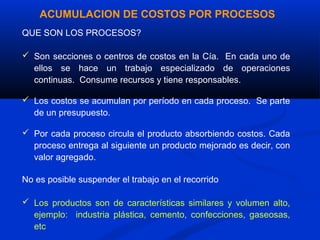 ACUMULACION DE COSTOS POR PROCESOS
QUE SON LOS PROCESOS?

 Son secciones o centros de costos en la Cía. En cada uno de
  ellos se hace un trabajo especializado de operaciones
  continuas. Consume recursos y tiene responsables.

 Los costos se acumulan por período en cada proceso. Se parte
  de un presupuesto.

 Por cada proceso circula el producto absorbiendo costos. Cada
  proceso entrega al siguiente un producto mejorado es decir, con
  valor agregado.

No es posible suspender el trabajo en el recorrido

 Los productos son de características similares y volumen alto,
  ejemplo: industria plástica, cemento, confecciones, gaseosas,
  etc
 
